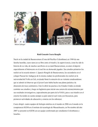 Raúl Gonzalo Cuero Rengifo
Nació en la ciudad de Buenaventura (Costa del Pacífico Colombiano) en 1948 de una
familia humilde, cuero narra en su libro entre el triunfo y la supervivencia, como ha sido la
historia de su vida, de muchos sacrificios en su natal Buenaventura, su amor al deporte
especialmente al baloncesto en el cual fue un destacado jugador. Sus estudios primarios los
realizó en la escuela número 1, Ignacio Rengifo de Buenaventura, los secundarios en el
colegio Pascual de Andagoya de la misma ciudad, los profesionales los realizó en la
universidad del Valle en Cali, en donde llamó la atención de un visitante estadounidense
que se admiró al observar que el joven Cuero había hecho una planta parásita a la
dimensión de trece centímetros. Esto le abrió las puertas a los Estados Unidos en donde
continúo sus estudios y luego en Inglaterra para iniciar una carrera de reconocimientos por
sus resultados investigativos, especialmente por parte de la NASA, pese a sus triunfos en el
exterior ha tenido en cuenta siempre su país natal el cual visita con frecuencia, para
promover actividades de educación y ciencia con los niños(as).
Cuero dirigió cuatro equipos de biología sintética en el mundo en 2006 en el mundo en la
competencia IGEM en el instituto de tecnología de Massachusetts, en Noviembre del año
2007 se presentó en IGEM con un equipo conformado por estudiantes Colombianos e
Israelíes.
 
