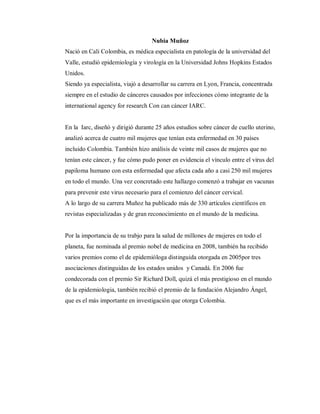 Nubia Muñoz
Nació en Cali Colombia, es médica especialista en patología de la universidad del
Valle, estudió epidemiología y virología en la Universidad Johns Hopkins Estados
Unidos.
Siendo ya especialista, viajó a desarrollar su carrera en Lyon, Francia, concentrada
siempre en el estudio de cánceres causados por infecciones cómo integrante de la
international agency for research Con can cáncer IARC.
En la Iarc, diseñó y dirigió durante 25 años estudios sobre cáncer de cuello uterino,
analizó acerca de cuatro mil mujeres que tenían esta enfermedad en 30 países
incluido Colombia. También hizo análisis de veinte mil casos de mujeres que no
tenían este cáncer, y fue cómo pudo poner en evidencia el vínculo entre el virus del
papiloma humano con esta enfermedad que afecta cada año a casi 250 mil mujeres
en todo el mundo. Una vez concretado este hallazgo comenzó a trabajar en vacunas
para prevenir este virus necesario para el comienzo del cáncer cervical.
A lo largo de su carrera Muñoz ha publicado más de 330 artículos científicos en
revistas especializadas y de gran reconocimiento en el mundo de la medicina.
Por la importancia de su trabjo para la salud de millones de mujeres en todo el
planeta, fue nominada al premio nobel de medicina en 2008, también ha recibido
varios premios como el de epidemióloga distinguida otorgada en 2005por tres
asociaciones distinguidas de los estados unidos y Canadá. En 2006 fue
condecorada con el premio Sir Richard Doll, quizá el más prestigioso en el mundo
de la epidemiologia, también recibió el premio de la fundación Alejandro Ángel,
que es el más importante en investigación que otorga Colombia.
 