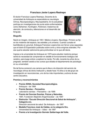 Francisco Javier Lopera Restrepo
El doctor Francisco Lopera Restrepo, Docente de la
universidad de Antioquia es especialista es neurología
Clínica, Neuropsicología y Neuropediatría. En la actualidad
participa en investigaciones de punta sobre enfermedades
como Alzheimer, Huntington, Parkinson, trastornos de
atención, de conducta y alteraciones en el desarrollo del
lenguaje.
Biografía
Nació en Aragón, Antioquia en 1951. Médico cirujano, Neurólogo. Primero se fijo
en los misterios del espacio, las estrellas y el universo. Cuando cursaba el
bachillerato en yarumal, Antioquia Francisco Lopera leía con fervor unas separatas
que el diario El Espectador publicaba sobre ovnis y otros enigmas siderales. Por
eso quería estudiar astronomía para profundizar en lo que allí decía.
Ingreso a la universidad de Antioquia en 1970 para estudiar medicina porque
sentía la necesidad de comprender en detalle el funcionamiento biológico del
cerebro, para luego entrar a explorar la mente. Por ello, durante los años de su
pregrado, también asistía a los cursos que dictaba el departamento de psicología
en su universidad.
De tal forma comenzó una carrera que lo llevo a la dirección del servicio de
neurología clínica de dicha institución y desde hace 10 años a la del grupo de
investigación en neurociencias, uno de los más importantes y activos de ese
centro educativo.
Premios y reconocimientos
 Premio SONA, Sociedad Neuropsicológica.
Antioquia – de 1999
 Premio Serotax – Paroxetina.
Laboratorio serotax – Paroxetina – de 1999
 Premio de Ciencias Exactas, Físicas y Naturales.
1997, Fundación Alejandro Ángel Escobar – de 1997
 Distinción “Escudo Dirección Seccional de Salud de Antioquia”.
Categoría oro.
Dirección seccional de salud De Antioquia – de 1997
 Medalla Francisco José de Caldas, en la categoría Oro.
Universidad De Antioquia – Udea – de 1997
 Premio a la Investigación Germán Saldarriaga del Valle.
 