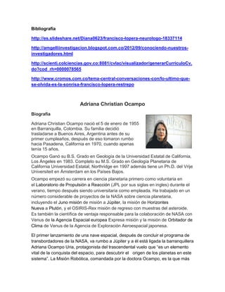 Bibliografía
http://es.slideshare.net/Diana0623/francisco-lopera-neurologo-18337114
http://amgelliinvestigacion.blogspot.com.co/2012/09/conociendo-nuestros-
investigadores.html
http://scienti.colciencias.gov.co:8081/cvlac/visualizador/generarCurriculoCv.
do?cod_rh=0000078565
http://www.cromos.com.co/tema-central-conversaciones-con/lo-ultimo-que-
se-olvida-es-la-sonrisa-francisco-lopera-restrepo
Adriana Christian Ocampo
Biografía
Adriana Christian Ocampo nació el 5 de enero de 1955
en Barranquilla, Colombia. Su familia decidió
trasladarse a Buenos Aires, Argentina antes de su
primer cumpleaños, después de eso tomaron rumbo
hacia Pasadena, California en 1970, cuando apenas
tenía 15 años.
Ocampo Ganó su B.S. Grado en Geología de la Universidad Estatal de California,
Los Ángeles en 1983. Completo su M.S. Grado en Geología Planetaria de
California Universidad Estatal, Northridge en 1997 además tiene un Ph.D. del Vrije
Universiteit en Ámsterdam en los Países Bajos.
Ocampo empezó su carrera en ciencia planetaria primero como voluntaria en
el Laboratorio de Propulsión a Reacción (JPL por sus siglas en ingles) durante el
verano, tiempo después siendo universitaria como empleada. Ha trabajado en un
número considerable de proyectos de la NASA sobre ciencia planetaria,
incluyendo el Juno misión de misión a Júpiter, la misión de Horizontes
Nueva a Plutón, y el OSIRIS-Rex misión de regreso con muestras del asteroide.
Es también la científica de ventaja responsable para la colaboración de NASA con
Venus de la Agencia Espacial europea Expresa misión y la misión de Orbitador de
Clima de Venus de la Agencia de Exploración Aeroespacial japonesa.
El primer lanzamiento de una nave espacial, después de concluir el programa de
transbordadores de la NASA, va rumbo a Júpiter y a él está ligada la barranquillera
Adriana Ocampo Uria, protagonista del trascendental vuelo que “es un elemento
vital de la conquista del espacio, para descubrir el origen de los planetas en este
sistema”. La Misión Robótica, comandada por la doctora Ocampo, es la que más
 