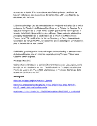 se acercará a Júpiter. Ella, su equipo de astrofísicos y demás científicos ya
hicieron historia con este lanzamiento del cohete Atlas V551, que llegará a su
destino en julio de 2016.
La científica Ocampo Uria es administradora del Programa de Ciencia de la NASA
en la sede del Directorio de Misiones Científicas, en la División de Ciencias. Es la
ejecutiva encargada de la Misión Juno a Júpiter, que involucra a cinco países, y
también de la Misión Nuevos Horizontes, a Plutón. Ella es, además, el científico
principal y “responsable de la colaboración de la NASA en la Misión Venus
Express de la ESA, JAXA órbita de Venus Climático, y el Grupo de Análisis de
Exploración de Venus (VEXAG), que desarrolla planes estratégicos y evaluaciones
para la exploración de este planeta”.
En la NASA y en la Agencia Espacial Europea testimonian hoy la exitosa carrera
de Adriana Ocampo Uria en misiones espaciales como Voyager, Viking, Mars
Observer y Mars Express.
Premios y honores
Ocampo fue nombrada por la Comisión Femenil Mexicana de Los Ángeles, como
la mujer del año en ciencia en 1992. También recibió el Consejo consultivo para
Premio de Mujeres en JPL en 1996 y la Ciencia y el Premio de Tecnología de la
federación de chicano en 1997.
Bibliografía
https://es.wikipedia.org/wiki/Adriana_Ocampo
http://www.andacol.com/index.php/70-revista-anda/revista-anda-46/358-4-
cientificos-colombianos-de-talla-mundial
http://caracol.com.co/radio/2011/07/26/internacional/1311657660_514558.html
 