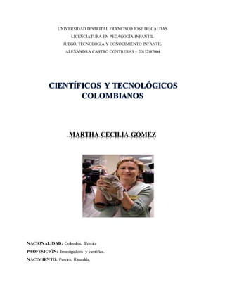 UNIVERSIDAD DISTRITAL FRANCISCO JOSE DE CALDAS
LICENCIATURA EN PEDAGOGÍA INFANTIL
JUEGO, TECNOLOGÍA Y CONOCIMIENTO INFANTIL
ALEXANDRA CASTRO CONTRERAS – 20152187004
CIENTÍFICOS Y TECNOLÓGICOS
COLOMBIANOS
MARTHA CECILIA GÓMEZ
NACIONALIDAD: Colombia, Pereira
PROFESICIÓN: Investigadora y científica.
NACIMIENTO: Pereira, Risaralda,
 