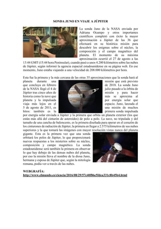 SONDA JUNO EN VIAJE A JÚPITER
La sonda Juno de la NASA enviada por
Adriana Ocampo y otros importantes
científicos completó con éxito la mayor
aproximación a Júpiter de las 36 que
efectuará en su histórica misión para
descubrir los enigmas sobre el núcleo, la
composición y el campo magnético del
planeta. El momento de su máxima
aproximación ocurrió el 27 de agosto a las
13:44 GMT (15:44 hora Peninsular), cuando pasó a unos 4.200 kilómetros sobre las nubes
de Júpiter, según informó la agencia espacial estadounidense en su página web. En ese
momento, Juno estaba viajando a una velocidad de 208.000 kilómetros por hora.
Esta fue la primera y la más cercana de las otras 35 aproximaciones que la sonda hará al
planeta durante una misión que está previsto
que concluya en febrero de 2018. La sonda Juno
de la NASA llegó el 4 de julio pasado a la órbita de
Júpiter tras cinco años de misión y para hacer
historia como la nave que más se aproxima al
planeta y la impulsada por energía solar que
viaja más lejos en el espacio. Juno, lanzada el
5 de agosto de 2011, es una misión de muchos
hitos: también es la primera sonda impulsada
por energía solar enviada a Júpiter y la primera que orbita un planeta exterior (los que
están más allá del cinturón de asteroides) de polo a polo. La nave, no tripulada y del
tamaño de una cancha de baloncesto, es la primera diseñada para operar en el corazón de
los cinturones de radiación de Júpiter, la primera en llegar a 2.575 kilómetros de sus nubes
superiores y la que tomará las imágenes con mayor resolución vistas nunca del planeta
gigante. Esta es la primera vez que una sonda
orbitará los polos de Júpiter, lo que proporcionará
nuevas respuestas a los misterios sobre su núcleo,
composición y campo magnético. La sonda
estadounidense será también la primera en observar
lo que hay debajo de las densas nubes del planeta,
por eso la misión lleva el nombre de la diosa Juno,
hermana y esposa de Júpiter que, según la mitología
romana, podía ver a través de las nubes.
WEBGRAFÍA:
http://www.elmundo.es/ciencia/2016/08/29/57c40f86e5fdea331c8b45b4.html
 