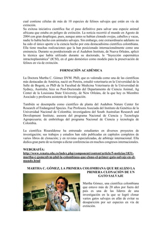 cual contiene células de más de 10 especies de felinos salvajes que están en vía de
extinción.
Su exitosa iniciativa científica fue el paso definitivo para salvar una especie animal
africana que estaba en peligro de extinción. La noticia recorrió el mundo en Agosto de
2004 con gran despliegue, pues, aunque antes se habían clonado ovejas, caballos y vacas,
nadie lo había hecho con animales salvajes. Sin embargo, este extraordinario adelanto no
ha sido el único aporte a la ciencia hecho por esta destacadísima científica colombiana.
Ella tiene muchas realizaciones que la han posicionado internacionalmente como una
eminencia. Durante su postdoctorado en el Audubon Institute, de Nueva Orleáns, aplicó
la técnica que había utilizado durante su doctorado, la “Inyección espermática
intracitoplasmática” (ICSI), en el gato doméstico como modelo para la preservación de
felinos en vía de extinción.
FORMACIÓN ACADÉMICA
La Doctora Martha C. Gómez DVM. PhD, que es valorada como una de las científicas
más destacadas de América, nació en Pereira, estudió veterinaria en la Universidad de la
Salle de Bogotá, es PhD de la Facultad de Medicina Veterinaria de la Universidad de
Sydney, Australia; hizo su Post-Doctorado del Departamento de Ciencia Animal, Ag
Center de la Louisiana State University, de New Orleáns, de la que hoy es Miembro
Asociado y profesora asistente de Investigación.
También se desempeña como científico de planta del Audubon Nature Center for
Research of Endangered Species. Fue Profesora Asociada del Instituto de Genética de la
Universidad Nacional de Colombia; investigadora del South Australian Research and
Development Institute; asesora del programa Nacional de Ciencia y Tecnología
Agropecuaria; de embrióloga del programa Nacional de Ciencia y tecnología de
Colombia.
La científica Risaraldense ha entrenado estudiantes en diversos proyectos de
investigación; sus trabajos y estudios han sido publicadas en capítulos completos de
varios libros de clonación; y en revistas especializadas, de arbitraje internacional. Ella
dedica gran parte de su tiempo a dictar conferencias en muchos congresos internacionales.
WEBGRAFÍA:
http://www.renata.edu.co/index.php/component/content/article/5-noticias/1831-
martha-c-gomezdvm-phd-la-colombiana-que-clono-el-primer-gato-salvaje-en-el-
mundo.html
MARTHA C. GÓMEZ, LA PRIMERA COLOMBIANA QUE REALIZO LA
PRIMERA CLONACIÓN DE UN
GATO SALVAJE
Martha Gómez, una científica colombiana
que estuvo más de 20 años por fuera del
país es una de las líderes de una
investigación en la que se logró clonar
varios gatos salvajes en afán de evitar su
desaparición por ser especies en vía de
extinción.
 
