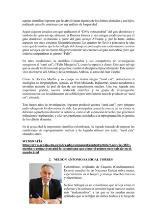 equipo científico lograron que les devolvieran algunos de los felinos clonados y sus hijos,
pudiendo con ello continuar con sus análisis de longevidad.
Según algunos estudios con que analizaron el “DNA mitocondrial” del gato doméstico y
también del gato salvaje africano, la Doctora Gómez y sus colegas establecieron que el
gato doméstico evolucionó a partir del gato salvaje Africano y, por lo tanto, ambas
especies son muy cercanas filogenéticamente. Lo anterior les llevó a plantearse la idea
tener que demostrar que la tecnología del clonaje se podía aplicarse exitosamente en otros
gatos salvajes que no fueran filogenéticamente tan cercanos al gato doméstico, pero que
todavía compartieran el género “Felis”.
En tales condiciones, la científica Colombia y sus compañeros de investigación
escogieron al “sand cat”, (“Felis Margarita”), como la especie a clonar. Este gato salvaje
que es uno de los felinos más pequeños, resultó el ideal para el procedimiento. Este animal
vive en el norte del África y de la península Arábica, al oeste del mar Caspio.
Como la Doctora Martha y su equipo no tenían ningún “sand cat”, contactaron al
zoológico de Birgmingham, (ciudad, en West Midlands, Inglaterra), donde accedieron a
enviarles muestra de piel de dos de sus especímenes machos. Una vez lograda esta
importante gestión, nuestra destacada científica y su grupo de investigación,
incursionaron con decididamente en la difícil pero satisfactoria tarea de producir un “sand
cat”, clonado.
Tras largos años de investigación, lograron producir catorce “sand cats”; pero ninguno
pudo sobrepasar los dos meses de vida. Las principales causas de muerte de los clones se
debieron a problemas durante la lactancia, como el de aspiración de leche, que generaron
infecciones respiratorias, y a la vez, problemas asociados a la reprogramación exigentica
de las células donantes.
En la actualidad la importante científica colombiana, ha logrado tratando de mejorar las
condiciones de reprogramación nuclear y ha logrado obtener con éxito, “sand cats”
clonados sanos.
WEBGRAFÍA:
https://www.renata.edu.co/index.php/component/content/article/5-noticias/1831-
martha-c-gomez-dvm-phd-la-colombiana-que-clono-el-primer-gato-salvaje-en-el-
mundo.html
2. NELSON ANTONIO SABOGAL TORRES
Colombiano, originario de Cáqueza (Cundinamarca).
Experto mundial de las Naciones Unidas sobre ozono,
especialmente en el trópico y manejo desechos tóxicos
y electrónicos.
Nelson Sabogal es un colombiano que refleja cómo el
esfuerzo y la constancia permiten lograr nuestros sueños
más “inalcanzables”, a las que se les pueden anexar
aptitudes que se reflejan en ciertos hechos a lo largo de
 