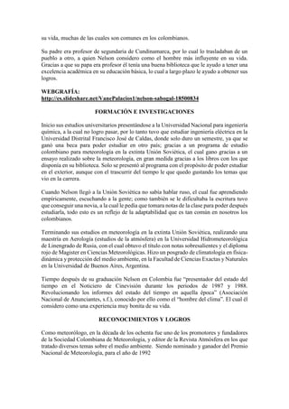 su vida, muchas de las cuales son comunes en los colombianos.
Su padre era profesor de segundaria de Cundinamarca, por lo cual lo trasladaban de un
pueblo a otro, a quien Nelson considero como el hombre más influyente en su vida.
Gracias a que su papa era profesor él tenía una buena biblioteca que le ayudo a tener una
excelencia académica en su educación básica, lo cual a largo plazo le ayudo a obtener sus
logros.
WEBGRAFÍA:
http://es.slideshare.net/VanePalacios1/nelson-sabogal-18500834
FORMACIÓN E INVESTIGACIONES
Inicio sus estudios universitarios presentándose a la Universidad Nacional para ingeniería
química, a la cual no logro pasar, por lo tanto tuvo que estudiar ingeniería eléctrica en la
Universidad Distrital Francisco José de Caldas, donde solo duro un semestre, ya que se
ganó una beca para poder estudiar en otro país; gracias a un programa de estudio
colombiano para meteorología en la extinta Unión Soviética, el cual gano gracias a un
ensayo realizado sobre la meteorología, en gran medida gracias a los libros con los que
disponía en su biblioteca. Solo se presentó al programa con el propósito de poder estudiar
en el exterior, aunque con el trascurrir del tiempo le que quedo gustando los temas que
vio en la carrera.
Cuando Nelson llegó a la Unión Soviética no sabía hablar ruso, el cual fue aprendiendo
empíricamente, escuchando a la gente; como también se le dificultaba la escritura tuvo
que conseguir una novia, a la cual le pedía que tomara notas de la clase para poder después
estudiarla, todo esto es un reflejo de la adaptabilidad que es tan común en nosotros los
colombianos.
Terminando sus estudios en meteorología en la extinta Unión Soviética, realizando una
maestría en Aerología (estudios de la atmósfera) en la Universidad Hidrometeorológica
de Linengrado de Rusia, con el cual obtuvo el título con notas sobresalientes y el diploma
rojo de Magister en Ciencias Meteorológicas. Hizo un posgrado de climatología en física-
dinámica y protección del medio ambiente, en la Facultad de Ciencias Exactas y Naturales
en la Universidad de Buenos Aires, Argentina.
Tiempo después de su graduación Nelson en Colombia fue “presentador del estado del
tiempo en el Noticiero de Cinevisión durante los periodos de 1987 y 1988.
Revolucionando los informes del estado del tiempo en aquella época” (Asociación
Nacional de Anunciantes, s.f.), conocido por ello como el “hombre del clima”. El cual él
considero como una experiencia muy bonita de su vida.
RECONOCIMIENTOS Y LOGROS
Como meteorólogo, en la década de los ochenta fue uno de los promotores y fundadores
de la Sociedad Colombiana de Meteorología, y editor de la Revista Atmósfera en los que
tratado diversos temas sobre el medio ambiente. Siendo nominado y ganador del Premio
Nacional de Meteorología, para el año de 1992
 