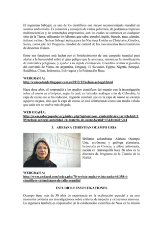 El ingeniero Sabogal, es uno de los científicos con mayor reconocimiento mundial en
asuntos ambientales. Es consultor y consejero de varios gobiernos, de poderosas empresas
multinacionales y de connotados empresarios, con los cuales se comunica en cualquier
sitio de la Tierra, utilizando los idiomas que sabe: español, inglés, francés, ruso, alemán,
italiano o chino. Nelson Sabogal trabaja para las Naciones Unidas en Chatelaine, Ginebra,
Suiza, como jefe del Programa mundial de control de los movimientos transfronterizos
de desechos tóxicos.
Entre sus funciones está luchar por el fortalecimiento de una campaña mundial para
alertar a la humanidad sobre el gran peligro que la amenaza; minimizar la movilización
de materiales peligrosos, y ayudar a su rápida eliminación. Coordina centros regionales
del convenio de Viena, en Argentina, Uruguay, El Salvador, Egipto, Nigeria, Senegal,
Sudáfrica, China, Indonesia, Eslovaquia y la Federación Rusa.
WEBGRAFÍA:
http://conocolomb.blogspot.com.co/2013/12/nelson-sabogal.html
Hace doce años, él sorprendió a los medios científicos del mundo con la investigación
sobre el ozono en el trópico, según la cual, en latitudes análogas a las de Colombia, la
capa de ozono no se ha reducido, llegando concluir que en la capa de ozono no existen
agujeros negros, sino que la capa de ozono se está deteriorando como una media velada
que cada vez se vuelve más delgada.
WEB GRAFÍA:
http://www.saberpopular.org/index.php?option=com_content&view=article&id=2
85:nelson-sabogal-autoridad-en-materia-de-ozono&catid=47&Itemid=244
3. ADRIANA CHRISTIAN OCAMPO URIA
Brillante colombiana Adriana Ocampo
Uria, astrónoma y geóloga planetaria,
licenciada en Ciencia, y piloto astronauta,
nacida en Barranquilla hace 56 años es la
directora de Programa de la Ciencia de la
NASA.
WEBGRAFÍA:
http://www.andacol.com/index.php/70-revista-anda/revista-anda-46/358-4-
cientificos-colombianos-de-talla-mundial
ESTUDIOS E INVESTIGACIONES
Ocampo tiene más de 30 años de experiencia en la exploración espacial y en este
momento continúa sus investigaciones sobre cráteres de impacto y extinciones masivas.
La ingeniera también es responsable de la colaboración científica de Nasa en la misión
 