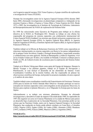 con la agencia espacial europea, ESA Venus Express y el grupo científico de exploración
e investigación de Venus (VEXAG).
Ocampo fue investigadora senior de la Agencia Espacial Europea (ESA) durante 2002
hasta 2004, efectuando investigaciones en planetología comparativa y trabajando en las
misiones Expreso a Marte y Expreso a Venus (Mars y Venus Express) de ESA. Desde
1973 a 2005, fue investigadora en el Instituto de Tecnología de California, Laboratorio
de Retropropulsióncentro de NASA de exploración del Sistema Solar
En 1998 fue seleccionada como Ejecutiva de Programa para trabajar en la oficina
directiva de la NASA en Washington D.C. Durante su trabajo en esta oficina fue
responsable del programa de ciencias espaciales con colaboración internacional del
Centro Espacial NASA Goddard. Las misiones que dirigió incluyeron cooperaciones con
la Agencia Espacial Europea (ESA), la Agencia Espacial Rusa (RKA), la Agencia
Espacial Argentina (CONAE), el Instituto Japonés del Espacio (IKI), la Agencia Espacial
Francesa (CNES), etc
También trabajó en la Oficina de Relaciones Exteriores de NASA como especialista en
relaciones internacionales en ciencias espaciales con Rusia (y los paises independientes
de la antigua Unión Soviética), España y Portugal desarrollando y negociando acuerdos
y colaboraciones con estas agencias. Nacida en Barranquilla y criada en Argentina, vivió
en los Estados Unidos por 30 años y ha residido en Holanda. Comenzó a trabajar para la
NASA en JPL de Caltech (Centro de excelencia para la exploración del Sistema Solar)
desde 1973
Trabajó en la Misión Viking para Marte como parte del Equipo de Imágenes. Durante la
Misión Voyager a los planetas gigantes, trabajó en el Equipo de Navegación y
Planificación, el cual incluyó el desarrollo de las efemérides de Saturno. Como
Coordinadora Científica de la misión Galileo, ella fue responsable de planear las
observaciones científicas de Europa, incluyendo la secuencia mandadas a la nave espacial
y el análisis de estos datos
También trabajó como coordinadora científica del Espectrómetro de Emisiones Térmicas
(TES) para la misión de NASA llamada Mars Observer. Ocampo participó en nuevos
conceptos de misiones espaciales como coinvestigadora en dos propuestas Discovery; la
Hermes para explorar el planeta Mercurio y en el Mapeador Io-Europa para las lunas de
Júpiter.
Adicionalmente a su trabajo con misiones planetarias, Ocampo ha efectuado
investigaciones y descubrió el cráter de impacto Chicxulub desde 1988. En septiembre de
1997 ella organizó un curso en Ciencias Planetarias en la ciudad de México para países
en desarrollo bajo el patrocinio de La Sociedad Planetaria. Este prototipo probó ser tan
exitoso que las Naciones Unidas, junto con la Agencia Espacial Europea y la Sociedad
Planetaria, han conducido en forma unida talleres similares en Costa Rica y Colombia
(1992), Nigeria (1993), Egipto (1994), Sri Lanka (1996), Alemania (1994), Honduras
(1997), Jordania (1999), Francia (2000), Mauricio (2001) y Argentina (2002).
WEBGRAFÍA:
http://caracol.com.co/radio/2011/07/26/internacional/1311657660_514558.html
 