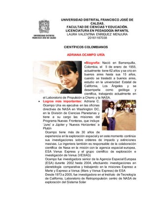 UNIVERSIDAD DISTRITAL FRANCISCO JOSÉ DE
CALDAS.
FACULTAD DE CIENCIAS Y EDUCACIÓN.
LICENCIATURA EN PEDAGOGÍA INFANTIL
LAURA VALENTINA ENRIQUEZ MENJURA
20161187038
CIENTÍFICOS COLOMBIANOS
ADRIANA OCAMPO URÍA
Biografía: Nació en Barranquilla,
Colombia, el 5 de enero de 1955,
actualmente tiene 62 años y se crio en
buenos aires hasta sus 15 años,
cuando se trasladó a buenos aires,
estudio en la universidad Estatal de
California, Los Ángeles y se
desempeña como geóloga y
científica, trabajando actualmente en
el Laboratorio de Propulsión a Chorro y la NASA.
 Logros más importantes: Adriana C.
Ocampo Uria es ejecutiva en las oficinas
directivas de NASA en Washington DC,
en la División de Ciencias Planetarias y
tiene a su cargo las misiones del
Programa Nuevas Fronteras, que incluye
‘Juno’ a Júpiter y ‘Nuevos Horizontes’ a
Plutón
Ocampo tiene más de 30 años de
experiencia en la exploración espacial y en este momento continúa
sus investigaciones sobre cráteres de impacto y extinciones
masivas. La ingeniera también es responsable de la colaboración
científica de Nasa en la misión con la agencia espacial europea,
ESA Venus Express y el grupo científico de exploración e
investigación de Venus (VEXAG)
Ocampo fue investigadora senior de la Agencia Espacial Europea
(ESA) durante 2002 hasta 2004, efectuando investigaciones en
planetología comparativa y trabajando en la misiones Expreso a
Marte y Expreso a Venus (Mars y Venus Express) de ESA
Desde 1973 a 2005, fue investigadora en el Instituto de Tecnología
de California, Laboratorio de Retropropulsión centro de NASA de
exploración del Sistema Solar
 