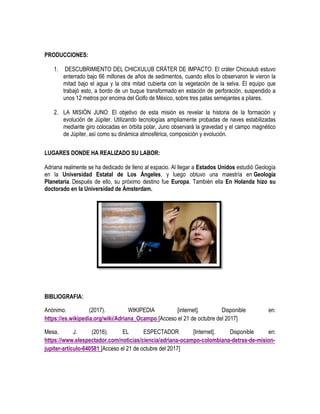 PRODUCCIONES:
1. DESCUBRIMIENTO DEL CHICXULUB CRÁTER DE IMPACTO: El cráter Chicxulub estuvo
enterrado bajo 66 millones de años de sedimentos, cuando ellos lo observaron le vieron la
mitad bajo el agua y la otra mitad cubierta con la vegetación de la selva. El equipo que
trabajó esto, a bordo de un buque transformado en estación de perforación, suspendido a
unos 12 metros por encima del Golfo de México, sobre tres patas semejantes a pilares.
2. LA MISIÓN JUNO: El objetivo de esta misión es revelar la historia de la formación y
evolución de Júpiter. Utilizando tecnologías ampliamente probadas de naves estabilizadas
mediante giro colocadas en órbita polar, Juno observará la gravedad y el campo magnético
de Júpiter, así como su dinámica atmosférica, composición y evolución.
LUGARES DONDE HA REALIZADO SU LABOR:
Adriana realmente se ha dedicado de lleno al espacio. Al llegar a Estados Unidos estudió Geología
en la Universidad Estatal de Los Ángeles, y luego obtuvo una maestría en Geología
Planetaria. Después de ello, su próximo destino fue Europa. También ella En Holanda hizo su
doctorado en la Universidad de Ámsterdam.
BIBLIOGRAFIA:
Anónimo. (2017). WIKIPEDIA [internet]. Disponible en:
https://es.wikipedia.org/wiki/Adriana_Ocampo [Acceso el 21 de octubre del 2017]
Mesa, J. (2016). EL ESPECTADOR [Internet]. Disponible en:
https://www.elespectador.com/noticias/ciencia/adriana-ocampo-colombiana-detras-de-mision-
jupiter-articulo-640581 [Acceso el 21 de octubre del 2017]
 