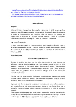 - https://www.xataka.com.co/investigacion/ana-maria-rey-la-cientifica-colombiana-
que-trabaja-en-el-primer-computador-cuantico
- http://www.semana.com/nacion/articulo/la-fisica-ana-maria-rey-recibio-galardon-
de-la-casa-blanca-por-trabajo-con-atomos/369465-3
Adriana Ocampo
Biografía
Adriana Christian Ocampo Uría (Barranquilla, 5 de enero de 1955) es una geóloga
planetaria colombiana y directora del Programa de la Ciencia de la NASA. Su búsqueda
se dirigió al descubrimiento del Chicxulub cráter de impacto. Ha dirigido seis
expediciones de búsqueda al Chicxulub sitio de impacto. Ocampo y sus colegas
también descubrieron el Aorounga en Cadena de Cráter en Chad en 1996.
Logros más importantes
Ocampo fue nombrada por la Comisión Femenil Mexicana de Los Ángeles, como la
mujer del año en ciencia en 1992. También recibió el Consejo consultivo para Premio
de Mujeres en JPL en 1996 y la Ciencia y el Premio de Tecnología de la federación de
chicano en 1997.
Sus producciones
Júpiter, en búsqueda del inicio
Ocampo es enfática en decir que con este experimento se pude aprender no
solamente cómo se formó el sistema solar, sino además cómo lo hicieron los otros
planetas. “Pensamos en que Júpiter actuó como una gran licuadora mezclando los
elementos más primordiales cuando se originó el sistema solar y trajo moléculas
hierro, cobre, oro, platino e incluso la molécula del agua hasta el foro interno del
mismo”, dice Ocampo.
Ella dice que si se logra entender el clima tan complejo de ese planeta, será posible
entenderlo en la Tierra pues gracias a él el planeta azul obtuvo la molécula de agua
básica con la que se dio la vida como la conocemos.
“Aprender este tipo de cosas nos puede servir eventualmente para ver los mecanismos
que pueden llevar a que tengamos una nueva fuente de energía, de cómo usar el
hidrógeno —presente en ese planeta— que es tan abundante en todas las partes del
Universo”.
Sobre Júpiter Ocampo agrega que es un planeta con muchos enigmas, que emite más
energía de la que recibe y tiene los vientos más rápidos del sistema solar que alcanzan
a velocidades de 100 metros por segundo. Un día en Júpiter dura 10 horas.
 