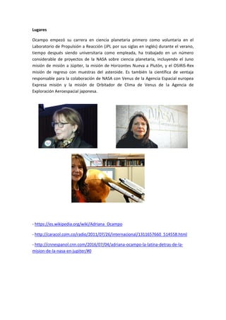 Lugares
Ocampo empezó su carrera en ciencia planetaria primero como voluntaria en el
Laboratorio de Propulsión a Reacción (JPL por sus siglas en inglés) durante el verano,
tiempo después siendo universitaria como empleada, ha trabajado en un número
considerable de proyectos de la NASA sobre ciencia planetaria, incluyendo el Juno
misión de misión a Júpiter, la misión de Horizontes Nueva a Plutón, y el OSIRIS-Rex
misión de regreso con muestras del asteroide. Es también la científica de ventaja
responsable para la colaboración de NASA con Venus de la Agencia Espacial europea
Expresa misión y la misión de Orbitador de Clima de Venus de la Agencia de
Exploración Aeroespacial japonesa.
- https://es.wikipedia.org/wiki/Adriana_Ocampo
- http://caracol.com.co/radio/2011/07/26/internacional/1311657660_514558.html
- http://cnnespanol.cnn.com/2016/07/04/adriana-ocampo-la-latina-detras-de-la-
mision-de-la-nasa-en-jupiter/#0
 