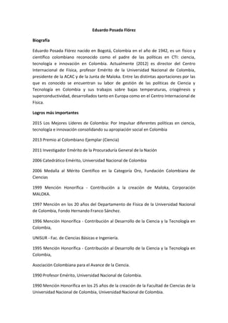 Eduardo Posada Flórez
Biografía
Eduardo Posada Flórez nacido en Bogotá, Colombia en el año de 1942, es un físico y
científico colombiano reconocido como el padre de las políticas en CTI: ciencia,
tecnología e innovación en Colombia. Actualmente (2012) es director del Centro
Internacional de Física, profesor Emérito de la Universidad Nacional de Colombia,
presidente de la ACAC y de la Junta de Maloka. Entre las distintas aportaciones por las
que es conocido se encuentran su labor de gestión de las políticas de Ciencia y
Tecnología en Colombia y sus trabajos sobre bajas temperaturas, criogénesis y
superconductividad, desarrollados tanto en Europa como en el Centro Internacional de
Física.
Logros más importantes
2015 Los Mejores Líderes de Colombia: Por Impulsar diferentes políticas en ciencia,
tecnología e innovación consolidando su apropiación social en Colombia
2013 Premio al Colombiano Ejemplar (Ciencia)
2011 Investigador Emérito de la Procuraduría General de la Nación
2006 Catedrático Emérito, Universidad Nacional de Colombia
2006 Medalla al Mérito Científico en la Categoría Oro, Fundación Colombiana de
Ciencias
1999 Mención Honorífica - Contribución a la creación de Maloka, Corporación
MALOKA.
1997 Mención en los 20 años del Departamento de Física de la Universidad Nacional
de Colombia, Fondo Hernando Franco Sánchez.
1996 Mención Honorífica - Contribución al Desarrollo de la Ciencia y la Tecnología en
Colombia,
UNISUR - Fac. de Ciencias Básicas e Ingeniería.
1995 Mención Honorífica - Contribución al Desarrollo de la Ciencia y la Tecnología en
Colombia,
Asociación Colombiana para el Avance de la Ciencia.
1990 Profesor Emérito, Universidad Nacional de Colombia.
1990 Mención Honorífica en los 25 años de la creación de la Facultad de Ciencias de la
Universidad Nacional de Colombia, Universidad Nacional de Colombia.
 