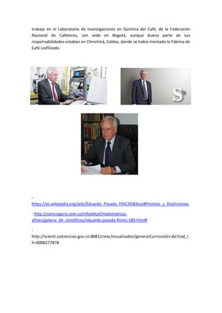trabajo en el Laboratorio de Investigaciones en Química del Café, de la Federación
Nacional de Cafeteros, con sede en Bogotá, aunque buena parte de sus
responsabilidades estaban en Chinchiná, Caldas, donde se había montado la Fábrica de
Café Liofilizado.
-
https://es.wikipedia.org/wiki/Eduardo_Posada_Fl%C3%B3rez#Premios_y_Distinciones
- http://cienciagora.com.co/infodetail/matematicas-
afines/galeria_de_cientificos/eduardo-posada-florez-189.html#
-
http://scienti.colciencias.gov.co:8081/cvlac/visualizador/generarCurriculoCv.do?cod_r
h=0000277878
 