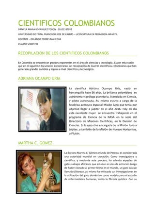 CIENTIFICOS COLOMBIANOS
DANIELA MARIA RODRIGUEZ TOBON - 20122187052
UNIVERSIDAD DISTRITAL FRANCISCO JOSE DE CALDAS – LICENCIATURA EN PEDAGOGÍA INFANTIL
DOCENTE – ORLANDO TORRES MAHECHA
CUARTO SEMESTRE
RECOPILACION DE LOS CIENTIFICOS COLOMBIANOS
En Colombia se encuentran grandes exponentes en el área de ciencias y tecnología, Es por esta razón
que en el siguiente documento encontraran un recopilación de ilustres científicos colombianos que han
generado grandes cambios y logros a nivel científico y tecnológico.
ADRIANA OCAMPO URIA
La científica Adriána Ocampo Uría, nació en
barranquilla hace 56 años, La brillante colombiana es
astrónoma y geóloga planetaria, licenciada en Ciencia,
y piloto astronauta, Asi mismo estuvo a cargo de la
histórica aventura espacial Misión Juno que tenía por
objetivo llegar a júpiter en el año 2016. Hoy en dia
esta excelente mujer se encuentra trabajando en el
programa de Ciencia de la NASA en la sede del
Directorio de Misiones Científicas, en la División de
Ciencias. Es la ejecutiva encargada de la Misión Juno a
Júpiter, y también de la Misión de Nuevos Horizontes,
a Plutón.
MARTHA C. GOMEZ
La doctora Martha C. Gómez oriunda de Pereira, es considerada
una autoridad mundial en clonación. Como investigadora y
científica, y mediante este proceso, ha salvado especies de
gatos salvajes africanos que estaban en vías de extinción.Luego
de haber clonado al primer felino en el mundo, un gato salvaje
llamado Ditteaux, asi mismo ha enfocado sus investigaciones en
la utilización del gato doméstico como modelo para el estudio
de enfermedades humanas, como la fibrosis quística. Con su
 