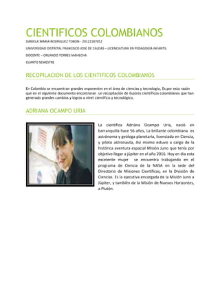 CIENTIFICOS COLOMBIANOS
DANIELA MARIA RODRIGUEZ TOBON - 20122187052
UNIVERSIDAD DISTRITAL FRANCISCO JOSE DE CALDAS – LICENCIATURA EN PEDAGOGÍA INFANTIL
DOCENTE – ORLANDO TORRES MAHECHA
CUARTO SEMESTRE
RECOPILACION DE LOS CIENTIFICOS COLOMBIANOS
En Colombia se encuentran grandes exponentes en el área de ciencias y tecnología, Es por esta razón
que en el siguiente documento encontraran un recopilación de ilustres científicos colombianos que han
generado grandes cambios y logros a nivel científico y tecnológico.
ADRIANA OCAMPO URIA
La científica Adriána Ocampo Uría, nació en
barranquilla hace 56 años, La brillante colombiana es
astrónoma y geóloga planetaria, licenciada en Ciencia,
y piloto astronauta, Asi mismo estuvo a cargo de la
histórica aventura espacial Misión Juno que tenía por
objetivo llegar a júpiter en el año 2016. Hoy en dia esta
excelente mujer se encuentra trabajando en el
programa de Ciencia de la NASA en la sede del
Directorio de Misiones Científicas, en la División de
Ciencias. Es la ejecutiva encargada de la Misión Juno a
Júpiter, y también de la Misión de Nuevos Horizontes,
a Plutón.
 