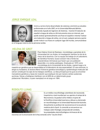 JORGE ENRIQUE LEAL
Inició su carrera Como desarrollador de sistemas y terminó sus estudios
profesionales en el año 1997, en la Universidad Manuela Beltrán,
obteniendo el grado de Ingeniero de Sistemas. Invento El traductor de
español a lengua de señas es UN Instrumento único en Internet, que
puede analizar gramaticalmente una frase en español e intentar realizar
una traducción a lengua de señas; con el cual, cualquier persona oyente
puede traducir sus frases en cualquier lugar del mundo, comunicándose
en el lenguaje materno de las personas sordas.
.HELENA DE GROT
Para Helena Groot de Restrepo, microbióloga y genetista de la
Universidad de Los Andes, la investigación siempre ha ido de la
mano de la docencia. Con su equipo de trabajo en el Laboratorio
de Genética Humana, busca conocer más a fondo las
características intrínsecas que hacen que una población
desarrolle o no ciertas patologías. Graduada en 1970 como
microbióloga de la Universidad de los Andes, ingresó luego a la
maestría en genética que se desarrollaba en el laboratorio de esa especialidad. En ese entonces, lo
dirigía su fundadora, la doctora María Victoria la genética toxicológica y epidemiología molecular del
cáncer constituyen los ejes de los trabajos científicos. La idea principal que los guía es encontrar
marcadores genéticos y tasas de mutación que expliquen de qué manera ciertas sustancias
químicas, físicas y biológicas interfieren con el ADN de un determinado grupo
poblacional. Monsalve, a quien reemplazó en el cargo en 1984.
RODOLFO LLINAS
Es un médico neurofisiólogo colombiano de reconocida
trayectoria a nivel mundial por sus aportes al campo de la
Neurociencia. Se graduó como médico cirujano de
la Pontificia Universidad Javeriana y obtuvo su doctorado
en neurofisiologia en la Universidad Nacional de Australia.
Actualmente es profesor de neurociencia en la escuela de
medicina de la Yyork. Es conocido se encuentran sus
trabajos sobre fisiología comparada del cerebelo,
las propiedades electrofisiológicas intrínsecas de las
neuronas con la enunciación de la hoy conocida como "Ley de Llinás".
 