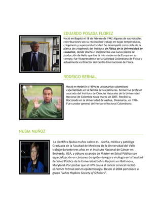 EDUARDO POSADA FLOREZ
Nació en Bogotá el 18 de febrero de 1942 Algunas de sus notables
contribuciones son su reconocido trabajo en bajas temperaturas,
criogénesis y superconductividad. Se desempeñó como Jefe de la
planta de criogénesis del Instituto de Física de la Universidad de
Lausanne, donde diseñó e implementó una nueva planta de
producción de Helio que fue la más moderna de Europa en su
tiempo; fue Vicepresidente de la Sociedad Colombiana de Física y
actualmente es Director del Centro Internacional de Física.
RODRIGO BERNAL
Nació en Medellín (1959) es un botánico colombiano
especializado en la familia de las palmeras. Bernal fue profesor
asociado del Instituto de Ciencias Naturales de la Universidad
Nacional de Colombia hasta marzo de 2007. Recibió su
Doctorado en la Universidad de Aarhus, Dinamarca, en 1996.
Fue curador general del Herbario Nacional Colombiano.
NUBIA MUÑOZ
La científica Nubia muñoz calero es caleña, médica y patóloga
Graduada de la Facultad de Medicina de la Universidad del Valle
trabajó durante tres años en el Instituto Nacional de Cáncer en
Bethesda, USA, y obtuvo su grado de Máster en Salud Pública con
especialización en cánceres de epidemiología y virología en la facultad
de Salud Pública de la Universidad Johns Hopkins en Baltimore,
Maryland. Por probar que el HPV causa el cáncer cervical recibió
el Primer Premio Doll en epidemiología. Desde el 2004 pertenece al
grupo “Johns Hopkins Society of Scholars”.
 