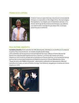 FRANCISCO LOPERA
El doctor Francisco Lopera Restrepo, docente de la Universidad de
Antioquia, es especialista en Neurología Clínica, Neuropsicología y
Neuropediatría. Fue elegido como El Colombiano Ejemplar, él es
director del Grupo de Neurociencias de Antioquia, que adelanta
una esperanzadora investigación para desarrollar una terapia
preventiva para el alzheimer.
ISSA KATIME AMASHTA
Issa Katime Amashta (9 de noviembre de 1939, Barranquilla, Colombia) es un científico en el campo de
la química física macromolecular. Se trasladó a España donde trabaja
como catedrático de fisicoquímica en laUniversidad del País Vasco. Obtuvo el Premio Nacional de
Química de la Real Sociedad Española de Física y Química1
y el Premio del Instituto de Cultura
Hispánica en 1971 Cursó los estudios de la Licenciatura en Ciencias Químicas, en la Facultad de Ciencias
Químicas de la Universidad Complutense de Madrid se doctoró en Ciencias defendiendo el tema
"Dispersión de luz del PMMA en disolución", obteniendo la calificación de Sobresaliente y Mención
Honorífica Cum laude, así como el Premio a la mejor Tesis Doctoral, otorgado por el Instituto de Cultura
Hispánica en 1971.
 