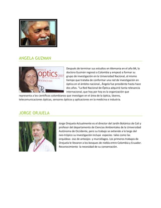 ANGELA GUZMAN
Después de terminar sus estudios en Alemania en el año 84, la
doctora Guzmán regresó a Colombia y empezó a formar su
grupo de investigación en la Universidad Nacional, al mismo
tiempo que trataba de conformar una red de investigación en
óptica en el ámbito nacional., Ángela fue presidente hasta hace
dos años. “La Red Nacional de Óptica adquirió tanta relevancia
internacional, que hoy por hoy es la organización que
representa a los científicos colombianos que investigan en el área de la óptica, láseres,
telecomunicaciones ópticas, sensores ópticos y aplicaciones en la medicina e industria.
JORGE ORJUELA
Jorge Orejuela Actualmente es el director del Jardín Botánico de Cali y
profesor del departamento de Ciencias Ambientales de la Universidad
Autónoma de Occidente, pero su trabajo se extiende a lo largo del
neo-trópico su investigación incluye especies tales como las
orquídeas oso de anteojos y murciélagos. Los primeros trabajos de
Orejuela le llevaron a los bosques de niebla entre Colombia y Ecuador.
Reconocimiento la necesidad de su conservación.
 
