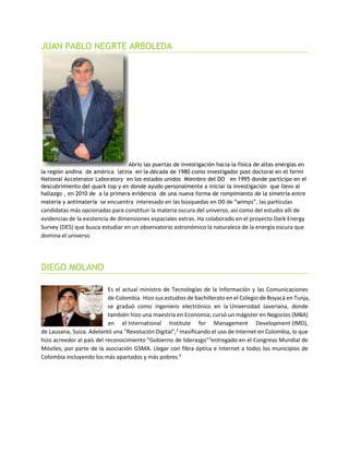 JUAN PABLO NEGRTE ARBOLEDA
Abrio las puertas de investigación hacia la física de altas energías en
la región andina de américa latina en la década de 1980 como investigador post doctoral en el fermi
National Accelerator Laboratory en los estados unidos Miembro del DO en 1995 donde participo en el
descubrimiento del quark top y en donde ayudo personalmente a iniciar la investigación que llevo al
hallazgo , en 2010 de a la primera evidencia de una nueva forma de rompimiento de la simetría entre
materia y antimateria se encuentra interesado en las búsquedas en D0 de “wimps”, las partículas
candidatas más opcionadas para constituir la materia oscura del universo, así como del estudio allí de
evidencias de la existencia de dimensiones espaciales extras. Ha colaborado en el proyecto Dark Energy
Survey (DES) que busca estudiar en un observatorio astronómico la naturaleza de la energía oscura que
domina el universo
DIEGO MOLANO
Es el actual ministro de Tecnologías de la Información y las Comunicaciones
de Colombia. Hizo sus estudios de bachillerato en el Colegio de Boyacá en Tunja,
se graduó como ingeniero electrónico en la Universidad Javeriana, donde
también hizo una maestría en Economía; cursó un mágister en Negocios (MBA)
en el International Institute for Management Development (IMD),
de Lausana, Suiza. Adelantó una "Revolución Digital",2
masificando el uso de Internet en Colombia, lo que
hizo acreedor al país del reconocimiento "Gobierno de liderazgo"3
entregado en el Congreso Mundial de
Móviles, por parte de la asociación GSMA. Llegar con fibra óptica e Internet a todos los municipios de
Colombia incluyendo los más apartados y más pobres.4
 