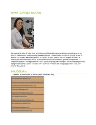 DIANA MARCELA BOLAÑOS
Con apenas 31 años de edad tiene un título como Bióloga Marina con una tesis meritoria, y curso un
PhD en Zoología de la universidad de nueva Hampshire, Estados Unidos, donde, en el 2008, recibió el
Premio a la Excelencia en Investigación. Su trabajo con unos gusanos marinos muy particulares. Se
llaman policladidos y son los Únicos que cuentan con células madre para generación de tejidos. La
importancia de esta investigación radica en la aplicación que pueda tener para tratamientos de personas
con problemas en el sistema nervioso, como el mal de Parkinson o la paraplejia (parálisis en la parte
inferior del cuerpo).
BIBLIOGRAFIA
La Mayoría de información se obtuvo de los siguientes blogs.
http://angeeherrera.blogspot.com/
http://construyendolasnuevastecnologiastic.blogspot.com/
http://tecnocienciayarteinfantil.blogspot.com/
http://pgeemdlt.blogspot.com/
http://pensamientoentec.blogspot.com/
http://artjutec.blogspot.com/
http://infanciavirtualyjuego.blogspot.com/
http://ticseninfancia.blogspot.com/
http://olajuegotec.blogspot.com/
http://mundovirtualsue.blogspot.com/
 