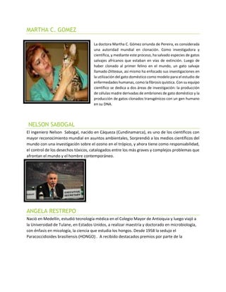 MARTHA C. GOMEZ
La doctora Martha C. Gómez oriunda de Pereira, es considerada
una autoridad mundial en clonación. Como investigadora y
científica, y mediante este proceso, ha salvado especies de gatos
salvajes africanos que estaban en vías de extinción. Luego de
haber clonado al primer felino en el mundo, un gato salvaje
llamado Ditteaux, asi mismo ha enfocado sus investigaciones en
la utilización del gato doméstico como modelo para el estudio de
enfermedades humanas, como la fibrosis quística. Con su equipo
científico se dedica a dos áreas de investigación: la producción
de células madre derivadas de embriones de gato doméstico y la
producción de gatos clonados transgénicos con un gen humano
en su DNA.
NELSON SABOGAL
El ingeniero Nelson Sabogal, nacido en Cáqueza (Cundinamarca), es uno de los científicos con
mayor reconocimiento mundial en asuntos ambientales, Sorprendió a los medios científicos del
mundo con una investigación sobre el ozono en el trópico, y ahora tiene como responsabilidad,
el control de los desechos tóxicos, catalogados entre los más graves y complejos problemas que
afrontan el mundo y el hombre contemporáneo.
ANGELA RESTREPO
Nació en Medellín, estudió tecnología médica en el Colegio Mayor de Antioquia y luego viajó a
la Universidad de Tulane, en Estados Unidos, a realizar maestría y doctorado en microbiología,
con énfasis en micología, la ciencia que estudia los hongos. Desde 1958 la sedujo el
Paracoccidioides brasiliensis (HONGO) . A recibido destacados premios por parte de la
 