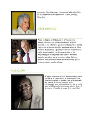 Asociación Colombiana para el Avance de la Ciencia (CCA) y
de la Academia Nacional de Ciencias Exactas, Físicas y
Naturales.
JORGE REYNOLDS
Nació en Bogotá el 22 de junio de 1936, ingeniero
eléctrico, inventor del primer marcapasos artificial
externo, es por esta razón que su invento es uno de los 100
mejores de la historia científica, ayudando a más de 78 mil
millones de personas a quienes les fallaban la conducción
de los impulsos eléctricos del corazón, Hoy en dia
Reynolds sigue investigando el corazón de diferentes
especies animales, que le permiten realizar distintos
estudios para perfeccionar el nuevo marcapasos que se
implementa con nanotecnología.
RAUL CUERO
El doctor Raúl cuero nació en buenaventura en el año
de 1948 se ha convertido en un famoso científico e
inventor licenciado en biología, que se ha destacado
por trabajar de manera excelente en la
microbiología y en sus investigaciones que ha hecho
para la NASA sobre Nanotecnología, además de ser el
presidente y fundador de parque de la creatividad.
 