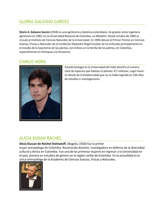 GLORIA GALEANO GARCES
Gloria A. Galeano Garcés (1958) es una agrónoma y botánica colombiana. Se graduó como ingeniera
agrónoma en 1983, en la Universidad Nacional de Colombia, en Medellín. Desde octubre de 1984 se
vinculó al Instituto de Ciencias Naturales de la Universidad. En 1996 obtuvo el Primer Premio en Ciencias
Exactas, Físicas y Naturales de la Fundación Alejandro Ángel Escobar.Se ha enfocado principalmente en
el estudio de la taxonomía de las plantas, con énfasis en la familia de las palmas, en Colombia,
especialmente en Antioquia y la Amazonia.
CAMILO MORA
Estudió biología en la Universidad del Valle descifró el número
total de especies que habitan el planeta. 8,7 millones. Logró hacer
el cálculo de la biodiversidad que no se había logrado en 250 años
de estudios e investigaciones.
ALICIA DUSAN RACHEL
Alicia Dussan de Reichel Dolmatoff, (Bogotá, 1920) fue la primer
mujer antropóloga de Colombia. Reconocida docente, investigadora en defensa de la diversidad
cultural y étnica en Colombia. Fue una de las primeras mujeres en ingresar a la Universidad en
el país, pionera en estudios de género en la región caribe de Colombia. En la actualidad es la
única antropóloga de la Academia de Ciencias Exactas, Físicas y Naturales.
 