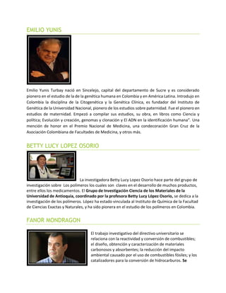 EMILIO YUNIS
Emilio Yunis Turbay nació en Sincelejo, capital del departamento de Sucre y es considerado
pionero en el estudio de la de la genética humana en Colombia y en América Latina. Introdujo en
Colombia la disciplina de la Citogenética y la Genética Clínica, es fundador del Instituto de
Genética de la Universidad Nacional, pionero de los estudios sobre paternidad. Fue el pionero en
estudios de maternidad. Empezó a compilar sus estudios, su obra, en libros como Ciencia y
política; Evolución y creación, genomas y clonación y El ADN en la identificación humana”. Una
mención de honor en el Premio Nacional de Medicina, una condecoración Gran Cruz de la
Asociación Colombiana de Facultades de Medicina, y otros más.
BETTY LUCY LOPEZ OSORIO
La investigadora Betty Lucy Lopez Osorio hace parte del grupo de
investigación sobre Los polímeros los cuales son claves en el desarrollo de muchos productos,
entre ellos los medicamentos. El Grupo de Investigación Ciencia de los Materiales de la
Universidad de Antioquia, coordinado por la profesora Betty Lucy López Osorio, se dedica a la
investigación de los polímeros. López ha estado vinculada al Instituto de Química de la Facultad
de Ciencias Exactas y Naturales, y ha sido pionera en el estudio de los polímeros en Colombia.
FANOR MONDRAGON
El trabajo investigativo del directivo universitario se
relaciona con la reactividad y conversión de combustibles;
el diseño, obtención y caracterización de materiales
carbonosos y absorbentes; la reducción del impacto
ambiental causado por el uso de combustibles fósiles; y los
catalizadores para la conversión de hidrocarburos. Se
 