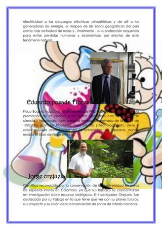 electricidad a las descargas eléctricas atmosféricas y de allí a los
generadores de energía, el mapeo de las zonas geográficas del país
como mas actividad de rayos y , finalmente , a la protección requerida
para evitar perdidas humanas y económicas por efectos de este
fenómeno natural.
Eduardo posada Flores
Físico Bogotá nacido el 18 de febrero de1942 trabaja activamente en la
promoción de la ciencia y en temas relaciones con la política de
ciencia y tecnología, tales como la legislación derivada de la ley 29 de
1990 , los estímulos tributarios. Para ciencia y tecnología, etc. Llevo a
cabo estudios profesionales en la universidad de Lausana, donde
recibió el titulo de Físico en 1966.
Jorge orejuela
Científico reconocido por la conservación de la biodiversidad en áreas
de especial interés en Colombia, ya que sus trabajos se concentraron
en investigación sobre recursos biológicos. El investigador Orejuela fue
destacado por su trabajo en lo que tiene que ver con su planes futuros,
sus proyecto y su visión de la conservación de zonas de interés nacional.
 