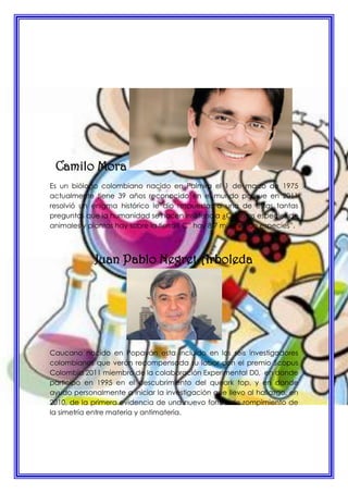 Camilo Mora
Es un biólogo colombiano nacido en Palmira el 1 de marzo de 1975
actualmente tiene 39 años reconocido en el mundo porque en 2011
resolvió un enigma histórico le dio respuestas a una de estas tantas
preguntas que la humanidad se hacen insistencia ¿Cuantas especies de
animales y plantas hay sobre la tierra? Ç” hay 8,7 millones de especies”.
Juan Pablo Negret Arboleda
Caucano nacido en Popayán esta incluido en los seis investigadores
colombianos que verán recompensada su labor con el premio Scopus
Colombia 2011 miembro de la colaboración Experimental D0, en donde
participo en 1995 en el descubrimiento del queark top, y en donde
ayudo personalmente a iniciar la investigación que llevo al hallazgo, en
2010, de la primera evidencia de una nuevo forma de rompimiento de
la simetría entre materia y antimateria.
 