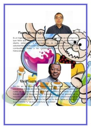 Fanor Mondragon
Es un ingeniero químico sus estudios responden a líneas de investigación
que tiene que ver con la reactividad y conversión de combustibles el
diseño, obtención y caracterización de materiales carbonosos y
adsorbentes la reducción del impacto ambiental causado por el uso de
combustibles fósiles y los catalizadores para la conversión de
hidrocarburos.
Raúl Cuero
Nación en la ciudad de buenaventura de 1948, estudio en la
universidad el valle de Cali continuo sus estudios en estados unidos el Dr.
cuero se ha convertido en un famoso científico e invento su ultimo
trabajo sobre la biogenes es la investigación que ha gozado de la
mayoría por que tiene que ver con la propia vida y la imprevisibilidad de
lo desconocido como el afirma ha escrito los libros “entre el triunfo y la
supervivencia “y “de buenaventura a la NASA”.
 