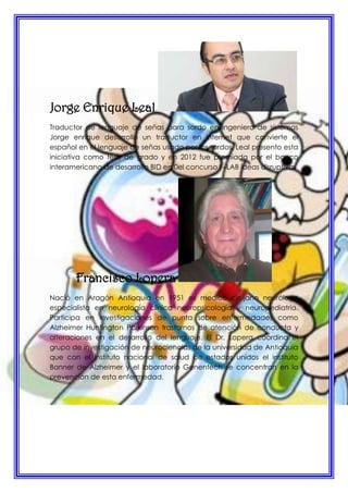 Jorge Enrique Leal
Traductor de lenguaje de señas para sordo en ingeniero de sistemas
Jorge enrique desarrollo un traductor en internet que convierte el
español en el lenguaje de señas usado por los sordos. Leal presento esta
iniciativa como tesis de grado y en 2012 fue premiada por el banco
interamericano de desarrollo BID en 0el concurso I –LAB ideas disruptivas
Francisco Lopera
Nació en Aragón Antioquia en 1951 es medico cirujano neurólogo
especialista en neurología clínica neuropsicología y neuropediatria.
Participa en investigaciones de punta sobre enfermedades como
Alzheimer Huntington Parkinson trastornos de atención de conducta y
alteraciones en el desarrollo del lenguaje. El Dr. Lopera coordina el
grupo de investigación de neurociencias de la universidad de Antioquia
que con el instituto nacional de salud de estados unidos el instituto
Banner de Alzheimer y el laboratorio Genentech se concentran en la
prevención de esta enfermedad.
 