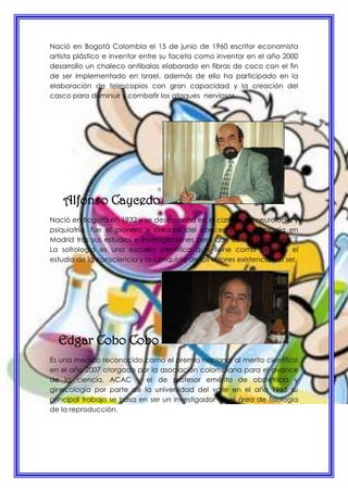 Nació en Bogotá Colombia el 15 de junio de 1960 escritor economista
artista plástico e inventor entre su faceta como inventor en el año 2000
desarrollo un chaleco antibalas elaborado en fibras de coco con el fin
de ser implementado en Israel, además de ello ha participado en la
elaboración de telescopios con gran capacidad y la creación del
casco para disminuir y combatir los ataques nerviosos.
Alfonso Caycedo
Nació en Bogotá en 1932 y se desempeña en el campo de neurología y
psiquiatría, fue el pionero y creador del concepto de sofrología en
Madrid tras sus estudios e investigaciones pero que es la ¿Sofrología „?
La sofrología es una escuela científica que tiene como objetivo el
estudio de la consciencia y la conquista de los valores existencia del ser.
Edgar Cobo Cobo
Es una medico reconocido como el premio nacional al merito científico
en el año 2007 otorgado por la asociación colombiana para el avance
de la ciencia, ACAC y el de profesor emérito de obstetricia y
ginecología por parte de la universidad del valle en el año 1985 su
principal trabajo se basa en ser un investigador en el área de fisiología
de la reproducción.
 