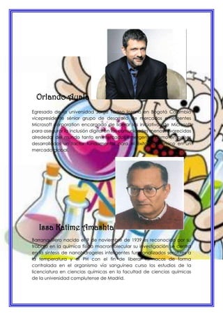 Orlando Ayala
Egresado de la universidad Jorge Tadeo lozano en Bogotá Colombia
vicepresidente sénior grupo de desarrollo de mercados emergentes
Microsoft corporation encargado de liderar las iniciativas de Microsoft
para asegurar la inclusión digital en las comunidades menos favorecidas
alrededor del mundo tanto en mercados emergentes como en países
desarrollados un factor fundamental para el éxito económico en un
mercado global.
Issa Katime Amashta
Barranquillero nacido el 9 de noviembre de 1939 es reconocido por su
trabajo en la química física macromolecular su investigación se centra
en la síntesis de nanohidrogeles inteligentes funcionalizados sensibles a
la temperatura y el PH con el fin de liberar fármacos de forma
controlada en el organismo vía sanguínea curso los estudios de la
licenciatura en ciencias químicas en la facultad de ciencias químicas
de la universidad complutense de Madrid.
 