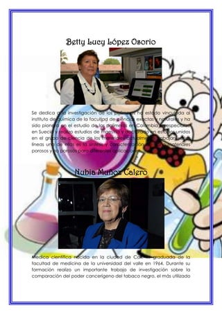 Betty Lucy López Osorio
Se dedica a la investigación de los polímeros ha estado vinculada al
instituto de química de la facultad de ciencias exactas y naturales y ha
sido pionera en el estudio de los polímeros en Colombia se especializo
en Suecia y realizo estudios de maestría y doctorado en estados unidos
en el grupo de ciencia de los materiales actualmente trabajan varias
líneas una de ellas es la síntesis y caracterización de nano materiales
porosos y no porosos para diferentes aplicaciones.
Nubia Muñoz Calero
Medica científica nacida en la ciudad de Cali, es graduada de la
facultad de medicina de la universidad del valle en 1964. Durante su
formación realizo un importante trabajo de investigación sobre la
comparación del poder cancerígeno del tabaco negro, el más utilizado
 