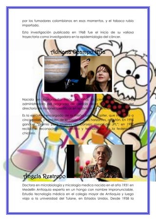 por los fumadores colombianos en esos momentos, y el tabaco rubio
importado.
Esta investigación publicada en 1968 fue el inicio de su valiosa
trayectoria como investigadora en la epidemiologia del cáncer.
Adriana Ocampo Uría
Nacida en barranquilla hace 56 años la científica Ocampo es
administradora del programa de ciencia de la NASA en la sede del
directorio de misiones científicas en la división de ciencias.
Es la ejecutiva encargada de la misión Juno a Júpiter, que involucra a
cinco países, y también de la misión nuevos horizontes, a Plutón. En 1996
gano el “premio para mujeres del consejo asesor del JPL”; en 1997
recibió el reconocimiento científico y tecnológico de la federación
chicano.
Ángela Restrepo
Doctora en microbiología y micología medica nacida en el año 1931 en
Medellín Antioquia experta en un hongo con nombre impronunciable.
Estudio tecnología médica en el colegio mayor de Antioquia y luego
viajo a la universidad del Tulane, en Estados Unidos. Desde 1958 la
 