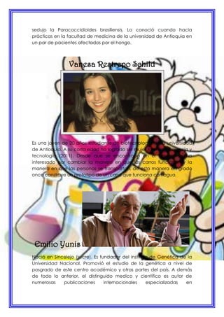 sedujo la Paracoccidioides brasiliensis. Lo conoció cuando hacia
prácticas en la facultad de medicina de la universidad de Antioquia en
un par de pacientes afectados por el hongo.
Vanesa Restrepo Schild
Es una joven de 20 años estudiante de biotecnología de la universidad
de Antioquia. A su corta edad ha logrado ser mujer talento en ciencia y
tecnología (2011). Desde que se encontraba en el colegio se ha
interesado por cambiar la manera en que los carros funcionan y la
manera en que las personas se transportan, de esta manera en grado
once construye un prototipo de un carro que funciona con agua.
Emilio Yunis
Nació en Sincelejo (sucre). Es fundador del instituto de Genética de la
Universidad Nacional. Promovió el estudio de la genética a nivel de
posgrado de este centro académico y otras partes del país. A demás
de todo lo anterior, el distinguido medico y científico es autor de
numerosas publicaciones internacionales especializadas en
 