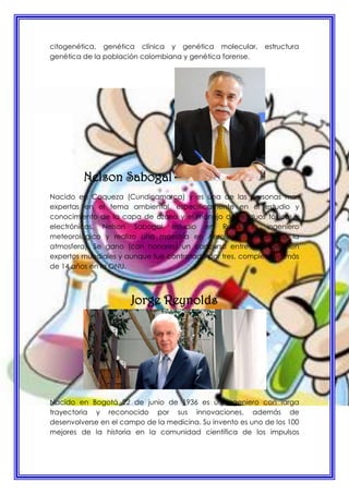 citogenética, genética clínica y genética molecular, estructura
genética de la población colombiana y genética forense.
Nelson Sabogal
Nacido en Caqueza (Cundinamarca) y es una de las personas mas
expertas en el tema ambiental, específicamente en el estudio y
conocimiento de la capa de ozono y el manejo de residuos tóxicos y
electrónicos. Nelson Sabogal estudio en Rusia, es ingeniero
meteorológico y realizo una maestría en Aerología (estudio de la
atmosfera). Se gano (con honores) un concurso entre más de cien
expertos mundiales y aunque fue contratado por tres, completa ya más
de 14 años en la ONU.
Jorge Reynolds
Nacido en Bogotá 22 de junio de 1936 es un ingeniero con larga
trayectoria y reconocido por sus innovaciones, además de
desenvolverse en el campo de la medicina. Su invento es uno de los 100
mejores de la historia en la comunidad científica de los impulsos
 