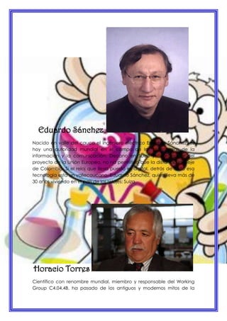 Eduardo Sánchez
Nacido en valle del cauca el ingeniero eléctrico Eduardo Sánchez, es
hoy una autoridad mundial en el campo de las tecnologías de la
información y la comunicación. Decano en Suiza y coordinador del
proyecto de la Unión Europea, no ha permitido que la distancia lo aleje
de Colombia. Si el reloj que lleva puesto es digital, detrás de toda esa
tecnología esta un vallecaucano, Eduardo Sánchez, quien lleva más de
30 años viviendo en el país de los relojes: Suiza.
Horacio Torres
Científico con renombre mundial, miembro y responsable del Working
Group C4.04.4B. ha pasado de los antiguos y modernos mitos de la
 
