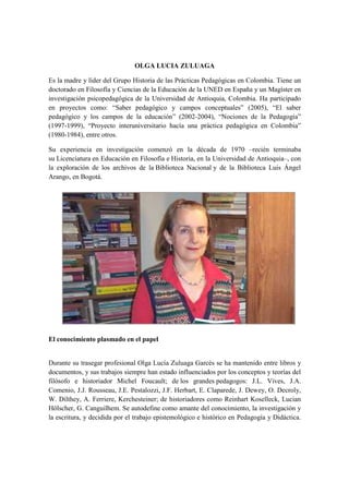 OLGA LUCIA ZULUAGA 
Es la madre y líder del Grupo Historia de las Prácticas Pedagógicas en Colombia. Tiene un 
doctorado en Filosofía y Ciencias de la Educación de la UNED en España y un Magíster en 
investigación psicopedagógica de la Universidad de Antioquia, Colombia. Ha participado 
en proyectos como: “Saber pedagógico y campos conceptuales” (2005), “El saber 
pedagógico y los campos de la educación” (2002-2004), “Nociones de la Pedagogía” 
(1997-1999), “Proyecto interuniversitario hacía una práctica pedagógica en Colombia” 
(1980-1984), entre otros. 
Su experiencia en investigación comenzó en la década de 1970 –recién terminaba 
su Licenciatura en Educación en Filosofía e Historia, en la Universidad de Antioquia–, con 
la exploración de los archivos de la Biblioteca Nacional y de la Biblioteca Luis Ángel 
Arango, en Bogotá. 
El conocimiento plasmado en el papel 
Durante su trasegar profesional Olga Lucía Zuluaga Garcés se ha mantenido entre libros y 
documentos, y sus trabajos siempre han estado influenciados por los conceptos y teorías del 
filósofo e historiador Michel Foucault; de los grandes pedagogos: J.L. Vives, J.A. 
Comenio, J.J. Rousseau, J.E. Pestalozzi, J.F. Herbart, E. Claparede, J. Dewey, O. Decroly, 
W. Dilthey, A. Ferriere, Kerchesteiner; de historiadores como Reinhart Koselleck, Lucian 
Hölscher, G. Canguilhem. Se autodefine como amante del conocimiento, la investigación y 
la escritura, y decidida por el trabajo epistemológico e histórico en Pedagogía y Didáctica. 
 