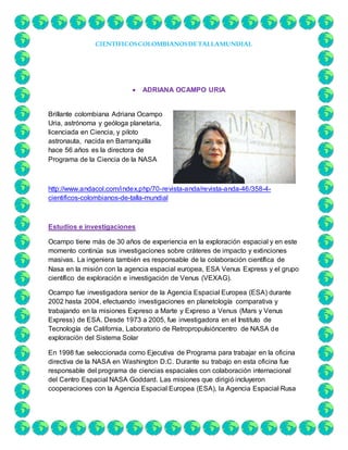 CIENTIFICOSCOLOMBIANOSDETALLAMUNDIAL
 ADRIANA OCAMPO URIA
Brillante colombiana Adriana Ocampo
Uria, astrónoma y geóloga planetaria,
licenciada en Ciencia, y piloto
astronauta, nacida en Barranquilla
hace 56 años es la directora de
Programa de la Ciencia de la NASA
http://www.andacol.com/index.php/70-revista-anda/revista-anda-46/358-4-
cientificos-colombianos-de-talla-mundial
Estudios e investigaciones
Ocampo tiene más de 30 años de experiencia en la exploración espacial y en este
momento continúa sus investigaciones sobre cráteres de impacto y extinciones
masivas. La ingeniera también es responsable de la colaboración científica de
Nasa en la misión con la agencia espacial europea, ESA Venus Express y el grupo
científico de exploración e investigación de Venus (VEXAG).
Ocampo fue investigadora senior de la Agencia Espacial Europea (ESA) durante
2002 hasta 2004, efectuando investigaciones en planetología comparativa y
trabajando en la misiones Expreso a Marte y Expreso a Venus (Mars y Venus
Express) de ESA. Desde 1973 a 2005, fue investigadora en el Instituto de
Tecnología de California, Laboratorio de Retropropulsióncentro de NASA de
exploración del Sistema Solar
En 1998 fue seleccionada como Ejecutiva de Programa para trabajar en la oficina
directiva de la NASA en Washington D.C. Durante su trabajo en esta oficina fue
responsable del programa de ciencias espaciales con colaboración internacional
del Centro Espacial NASA Goddard. Las misiones que dirigió incluyeron
cooperaciones con la Agencia Espacial Europea (ESA), la Agencia Espacial Rusa
 