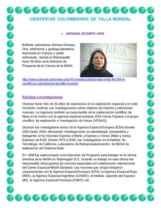 CIENTIFICOS COLOMBIANOS DE TALLA MUNDIAL
 ADRIANA OCAMPO URIA
Brillante colombiana Adriana Ocampo
Uria, astrónoma y geóloga planetaria,
licenciada en Ciencia, y piloto
astronauta, nacida en Barranquilla
hace 56 años es la directora de
Programa de la Ciencia de la NASA
http://www.andacol.com/index.php/70-revista-anda/revista-anda-46/358-4-
cientificos-colombianos-de-talla-mundial
Estudios e investigaciones
Ocampo tiene más de 30 años de experiencia en la exploración espacial y en este
momento continúa sus investigaciones sobre cráteres de impacto y extinciones
masivas. La ingeniera también es responsable de la colaboración científica de
Nasa en la misión con la agencia espacial europea, ESA Venus Express y el grupo
científico de exploración e investigación de Venus (VEXAG).
Ocampo fue investigadora senior de la Agencia Espacial Europea (ESA) durante
2002 hasta 2004, efectuando investigaciones en planetología comparativa y
trabajando en la misiones Expreso a Marte y Expreso a Venus (Mars y Venus
Express) de ESA. Desde 1973 a 2005, fue investigadora en el Instituto de
Tecnología de California, Laboratorio de Retropropulsióncentro de NASA de
exploración del Sistema Solar
En 1998 fue seleccionada como Ejecutiva de Programa para trabajar en la oficina
directiva de la NASA en Washington D.C. Durante su trabajo en esta oficina fue
responsable del programa de ciencias espaciales con colaboración internacional
del Centro Espacial NASA Goddard. Las misiones que dirigió incluyeron
cooperaciones con la Agencia Espacial Europea (ESA), la Agencia Espacial Rusa
(RKA), la Agencia Espacial Argentina (CONAE), el Instituto Japonés del Espacio
(IKI), la Agencia Espacial Francesa (CNES), etc
 