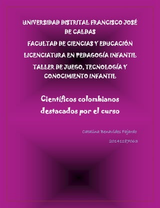 UNIVERSIDAD DISTRITAL FRANCISCO JOSÉ DE CALDAS 
FACULTAD DE CIENCIAS Y EDUCACIÓN 
LICENCIATURA EN PEDAGOGÍA INFANTIL 
TALLER DE JUEGO, TECNOLOGÍA Y CONOCIMIENTO INFANTIL 
Científicos colombianos destacados por el curso 
Catalina Benavides Fajardo 
20141187063 
 