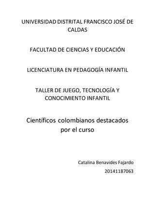 UNIVERSIDAD DISTRITAL FRANCISCO JOSÉ DE
CALDAS
FACULTAD DE CIENCIAS Y EDUCACIÓN
LICENCIATURA EN PEDAGOGÍA INFANTIL
TALLER DE JUEGO, TECNOLOGÍA Y
CONOCIMIENTO INFANTIL
Científicos colombianos destacados
por el curso
Catalina Benavides Fajardo
20141187063
 