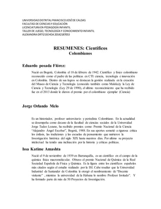 UNIVERSIDADDISTRITALFRANCISCOJOSÉDE CALDAS
FACULTAD DE CIENCIASY EDUCACIÓN
LICENCIATURA EN PEDAGOGÍA INFANTIL
TALLER DE JUEGO, TECNOLOGÍA Y CONOCIMIENTOINFANTIL
ALEXANDRA ORTIZOCHOA 20142187053
RESUMENES: Cientificos
Colombianos
Eduardo posada Flórez:
Nació en Bogotá, Colombia el 18 de febrero de 1942. Científico y físico colombiano
reconocido como el padre de las políticas en CTI: ciencia, tecnología e innovación
en Colombia. Dentro de sus logros se destacan la gestión realizada en la creación
del Museo de Ciencia y Tecnología (conocido también como Maloka)y la Ley de
Ciencia y Tecnología (Ley 29 de 1990), el ultimo reconocimiento que ha recibido
fue en el 2013 donde le dieron el premio por el colombiano ejemplar (Ciencia)
Jorge Orlando Melo
Es un historiador, profesor universitario y periodista Colombiano. En la actualidad
se desempeña como decano de la facultad de ciencias sociales de la Universidad
Jorge Tadeo Lozano, ha recibido premios como: Premio Nacional de la Ciencia
“Alejandro Ángel Escobar”, Bogotá, 1988. En sus aportes sometió a rigurosa critica
los énfasis, las tradiciones y las escuelas de pensamiento que nutrieron la
Investigación histórica del siglo XIX hasta nuestros días. Por ultimo su proyecto
intelectual ha tenido una inclinación por la historia y críticas políticas.
Issa Katime Amashta
Nació el 9 de noviembre de 1939 en Barranquilla, es un científico en el campo de la
química física macromolecular. Obtuvo el premio Nacional de Química de la Real
Sociedad Española de Física y Química. Es la figura entre los científicos españoles
más citados según el estudio realizado por la ISI. Cabe resaltar que la Universidad
Industrial de Santander de Colombia le otorgó el nombramiento de “Docente
visitante” , mientras la universidad de la Habana lo nombro Profesor Invitado”. Y
ha formado parte de más de 50 Proyectos de Investigación.
 