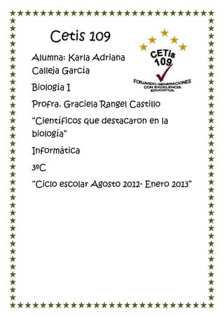 Cetis 109
Alumna: Karla Adriana
Calleja García

Biología I

Profra. Graciela Rangel Castillo

“Científicos que destacaron en la
biología”

Informática

3ºC

“Ciclo escolar Agosto 2012- Enero 2013”
 