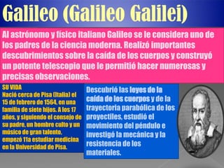 Galileo (Galileo Galilei)
Al astrónomo y físico italiano Galileo se le considera uno de
los padres de la ciencia moderna. Realizó importantes
descubrimientos sobre la caída de los cuerpos y construyó
un potente telescopio que le permitió hacer numerosas y
precisas observaciones.
SU VIDA                            Descubrió las leyes de la
Nació cerca de Pisa (Italia) el
15 de febrero de 1564, en una      caída de los cuerpos y de la
familia de siete hijos. A los 17   trayectoria parabólica de los
años, y siguiendo el consejo de    proyectiles, estudió el
su padre, un hombre culto y un     movimiento del péndulo e
músico de gran talento,            investigó la mecánica y la
empezó 11a estudiar medicina
en la Universidad de Pisa.         resistencia de los
                                   materiales.
 