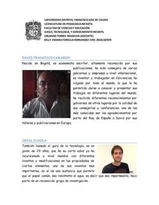 UNIVERSIDAD DISTRITAL FRANCISCOJOSE DE CALDAS
LICENCIATURA EN PEDAGOGIAINFANTIL
FACULTAD DE CIENCIASY EDUCACIÓN
JUEGO,TECNOLOGIA,Y CONOCIMIENTOINFANTIL
ORLANDO TORRES MAHECHA (DOCENTE)
KELLY JHOANAFORIGUAHERNANDEZ COD: 20141187074
DAVID FRANCISCO CAMARGO:
Nacido en Bogotá, es economista escritor, altamente reconocido por sus
publicaciones, ha sido consejero de varios
gobiernos y empresas a nivel internacional,
es inventor y trabajador en Colciencias, ha
viajado por todo el mundo, lo que le ha
permitido darse a conocer y presentar sus
trabajos en diferentes lugares del mundo,
ha recibido diferentes reconocimientos por
gobiernos de otros lugares por la calidad de
sus consejerías y conferencias, una de las
más conocidas son los agradecimientos por
parte del Rey de España a David por sus
talleres y publicaciones en Europa.
ORIOL CUSOLA:
También llamado el gurú de la tecnología, es un
joven de 29 años, que ha su corta edad ya ha
incursionado a nivel mundial con diferentes
inventos y modificaciones en las propiedades de
ciertos elementos, uno de sus inventos mas
importantes, es el de una sustancia que permite
que el papel común, sea resistente al agua, es decir que sea impermeable, hace
parte de un reconocido grupo de investigación.
 